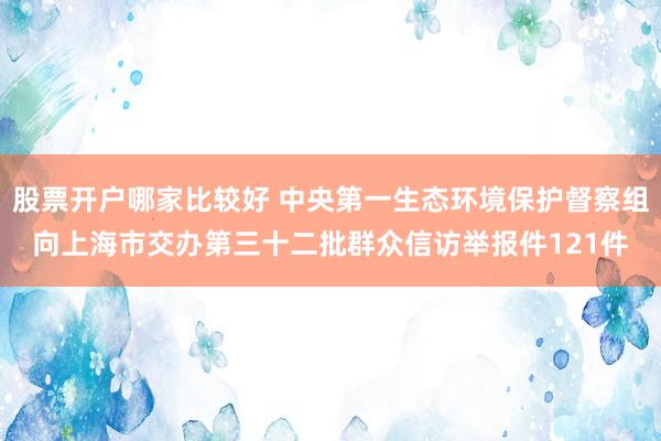 股票开户哪家比较好 中央第一生态环境保护督察组向上海市交办第三十二批群众信访举报件121件