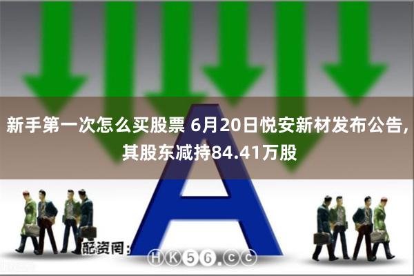 新手第一次怎么买股票 6月20日悦安新材发布公告, 其股东减持84.41万股