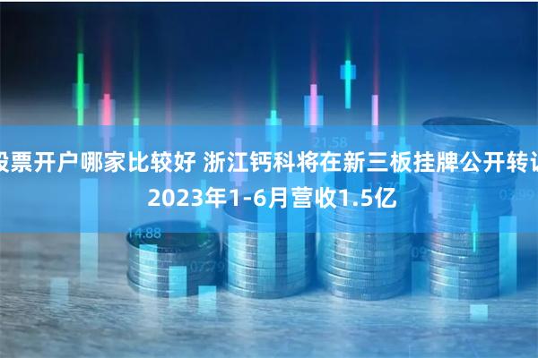 股票开户哪家比较好 浙江钙科将在新三板挂牌公开转让 2023年1-6月营收1.5亿