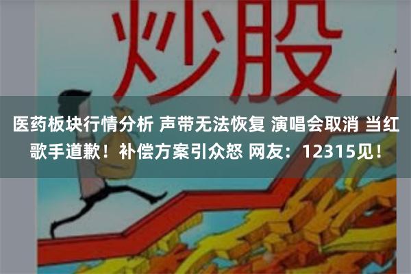 医药板块行情分析 声带无法恢复 演唱会取消 当红歌手道歉！补偿方案引众怒 网友：12315见！