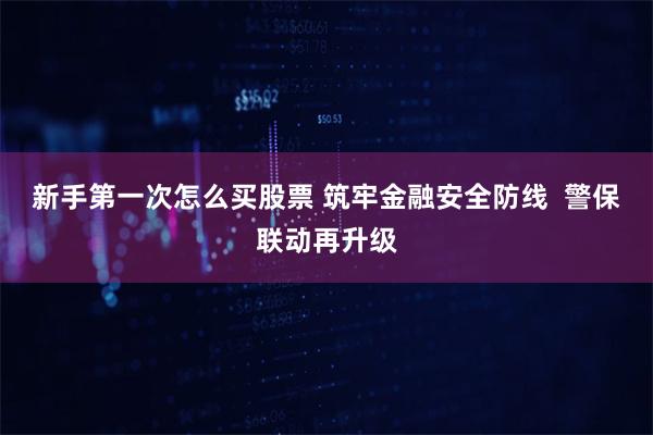 新手第一次怎么买股票 筑牢金融安全防线  警保联动再升级