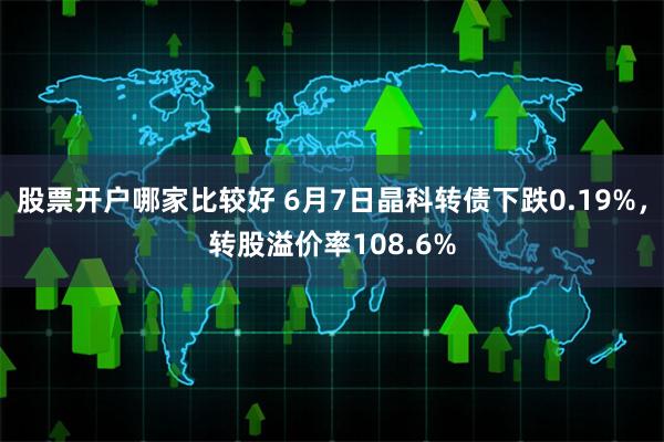 股票开户哪家比较好 6月7日晶科转债下跌0.19%，转股溢价率108.6%