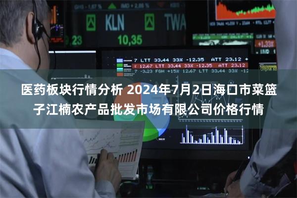 医药板块行情分析 2024年7月2日海口市菜篮子江楠农产品批发市场有限公司价格行情