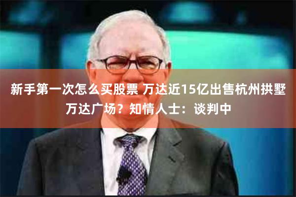 新手第一次怎么买股票 万达近15亿出售杭州拱墅万达广场？知情人士：谈判中