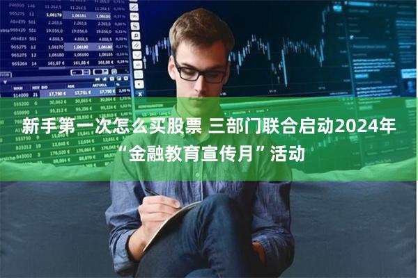 新手第一次怎么买股票 三部门联合启动2024年“金融教育宣传月”活动