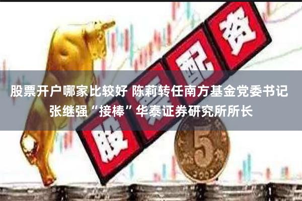 股票开户哪家比较好 陈莉转任南方基金党委书记 张继强“接棒”华泰证券研究所所长