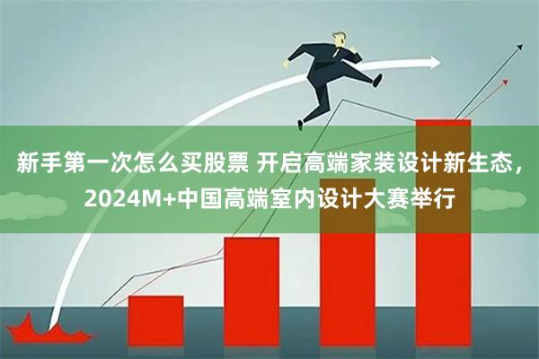 新手第一次怎么买股票 开启高端家装设计新生态，2024M+中国高端室内设计大赛举行