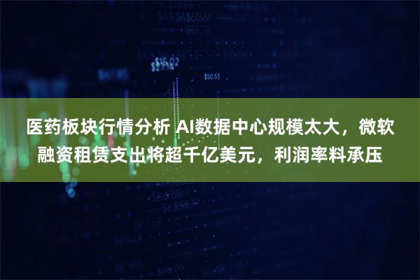 医药板块行情分析 AI数据中心规模太大，微软融资租赁支出将超千亿美元，利润率料承压