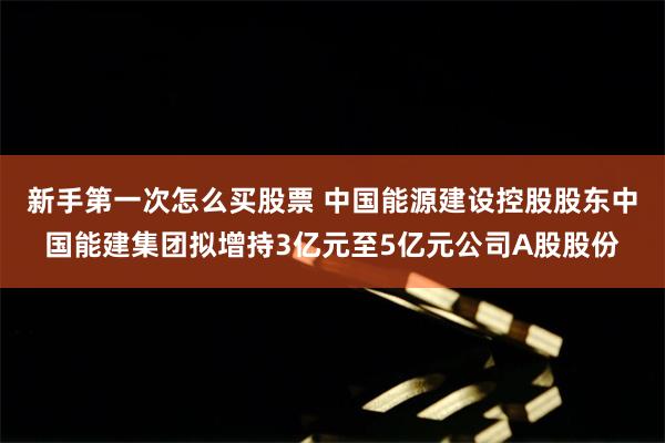 新手第一次怎么买股票 中国能源建设控股股东中国能建集团拟增持3亿元至5亿元公司A股股份