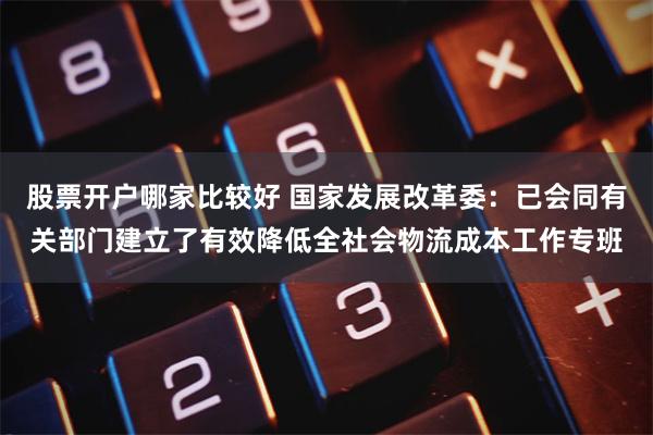 股票开户哪家比较好 国家发展改革委：已会同有关部门建立了有效降低全社会物流成本工作专班