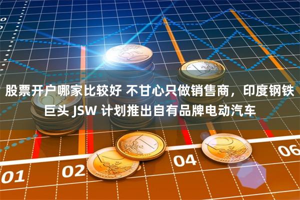 股票开户哪家比较好 不甘心只做销售商，印度钢铁巨头 JSW 计划推出自有品牌电动汽车