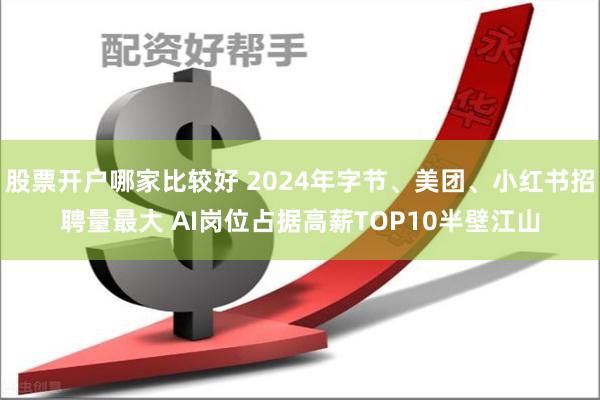 股票开户哪家比较好 2024年字节、美团、小红书招聘量最大 AI岗位占据高薪TOP10半壁江山